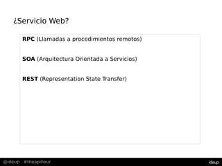 @ideup #theapihour
¿Servicio Web?
RPC (Llamadas a procedimientos remotos)
SOA (Arquitectura Orientada a Servicios)
REST (Representation State Transfer)
 
