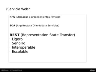 @ideup #theapihour
¿Servicio Web?
RPC (Llamadas a procedimientos remotos)
SOA (Arquitectura Orientada a Servicios)
REST (Representation State Transfer)
l
Ligero
l
Sencillo
l
Interoperable
l
Escalable
 