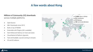 The API R(E)volution
● Open-Source
● 4M+ Downloads since 2015
● Built on top of NGINX
● Extensible with Plugins (60+ available)
● Sub-millisecond latency on most use-cases
● Cloud-Native & Platform Agnostic
● Fast and Scalable. Up and running in minutes
● CE and EE editions
Millions of Community (CE) downloads
across multiple platforms.
■ 12,000+ Stars in GitHub
■ 70+ Contributors
■ 107 Meetups
■ 10K Community Members
A few words about Kong
 