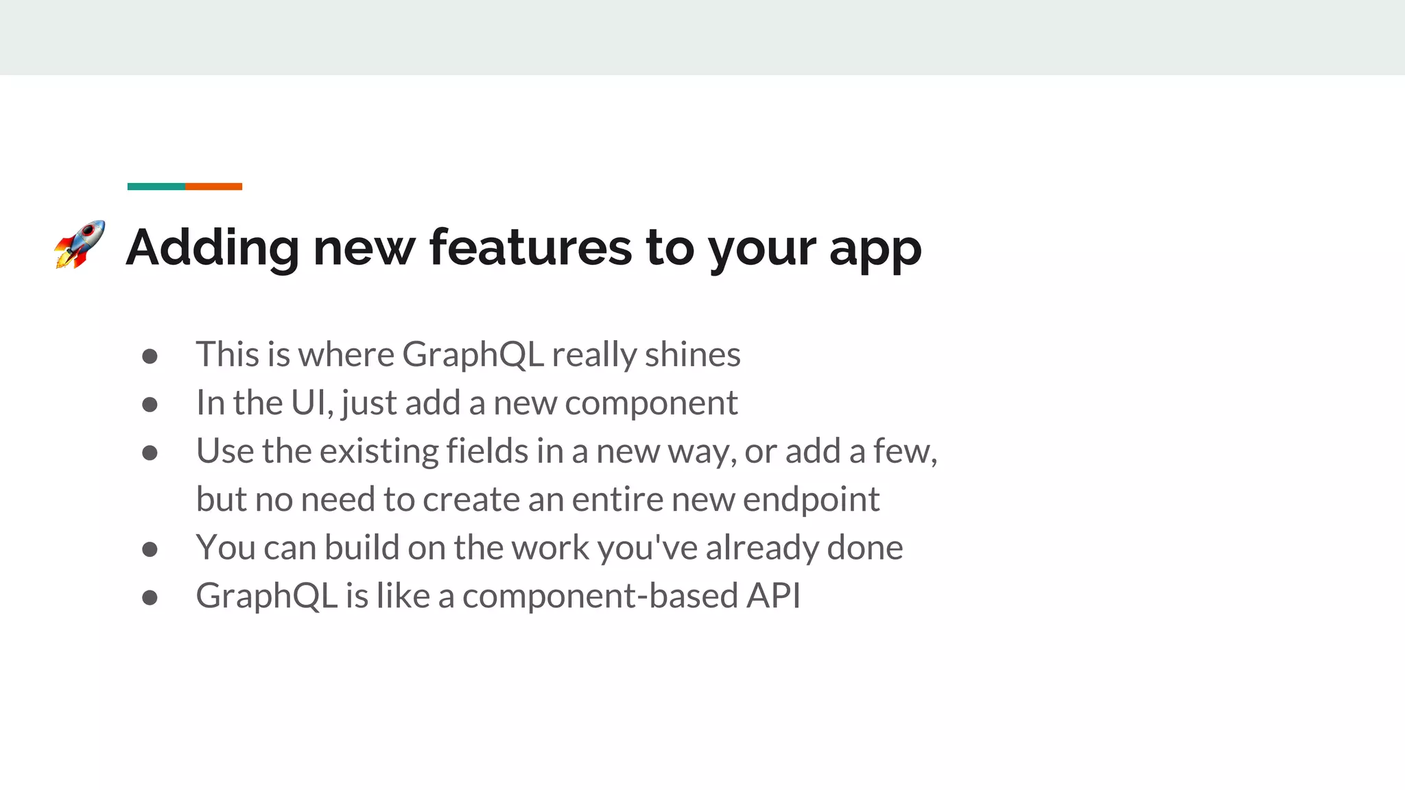 Adding new features to your app
● This is where GraphQL really shines
● In the UI, just add a new component
● Use the existing fields in a new way, or add a few,
but no need to create an entire new endpoint
● You can build on the work you've already done
● GraphQL is like a component-based API
 
