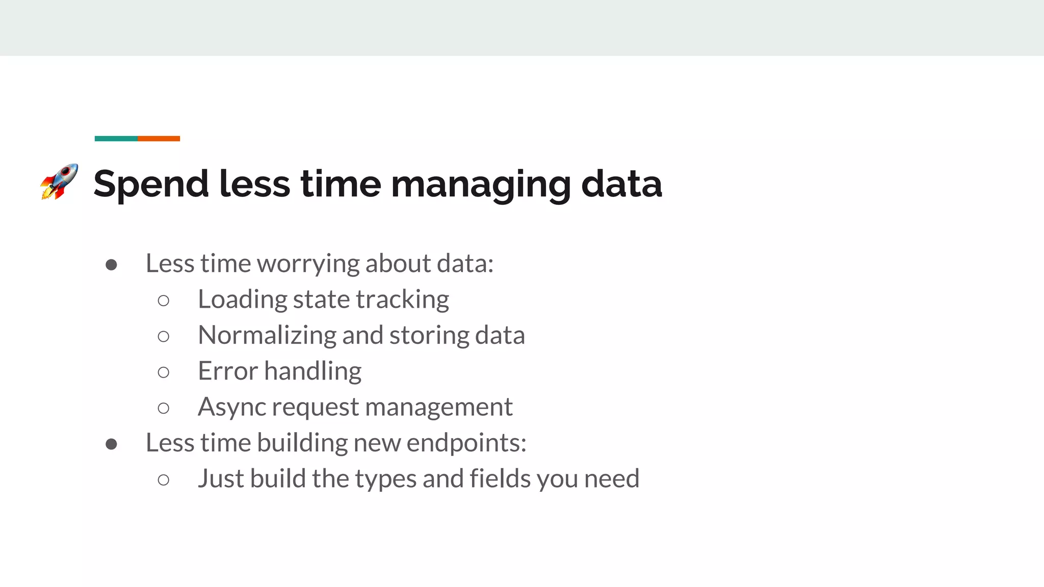 Spend less time managing data
● Less time worrying about data:
○ Loading state tracking
○ Normalizing and storing data
○ Error handling
○ Async request management
● Less time building new endpoints:
○ Just build the types and fields you need
 