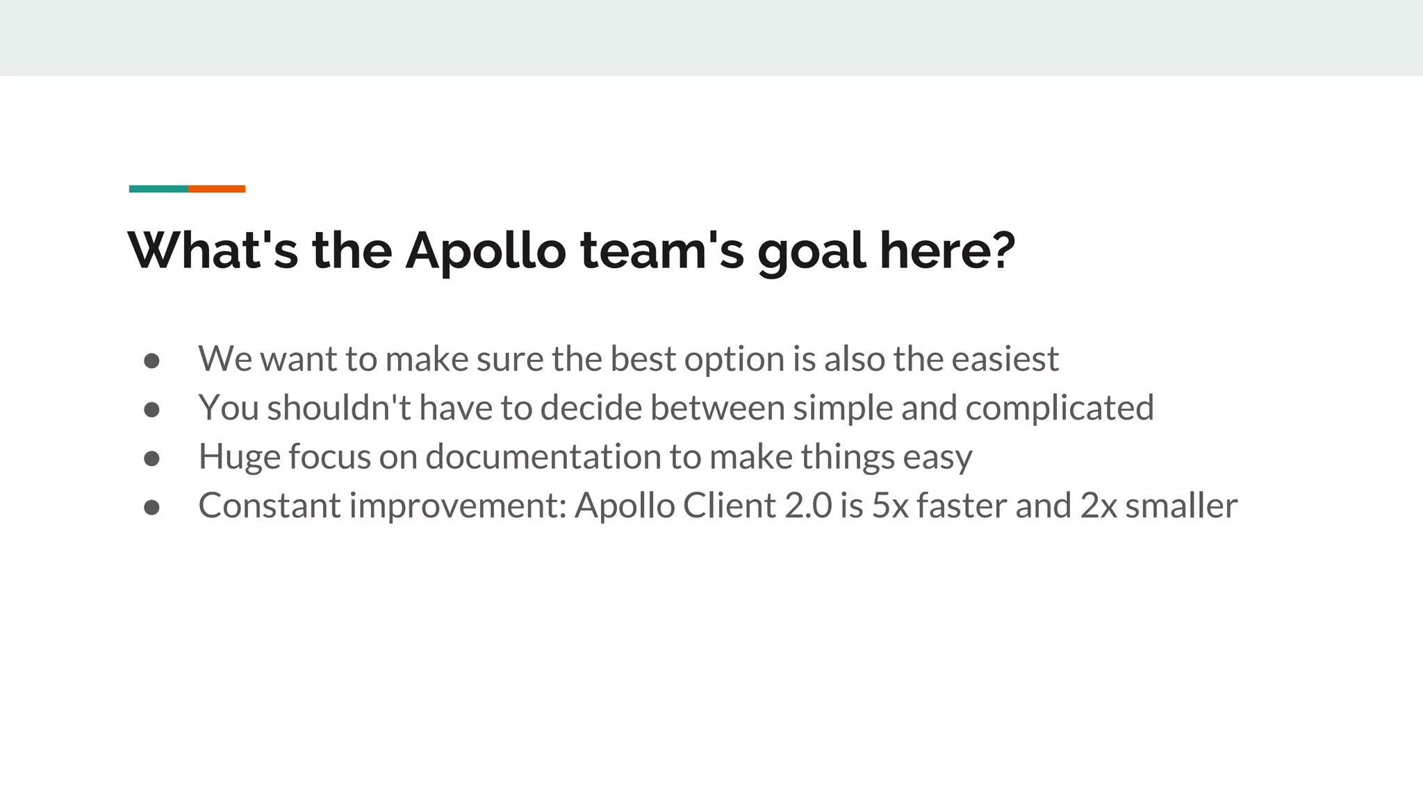 What's the Apollo team's goal here?
● We want to make sure the best option is also the easiest
● You shouldn't have to decide between simple and complicated
● Huge focus on documentation to make things easy
● Constant improvement: Apollo Client 2.0 is 5x faster and 2x smaller
 