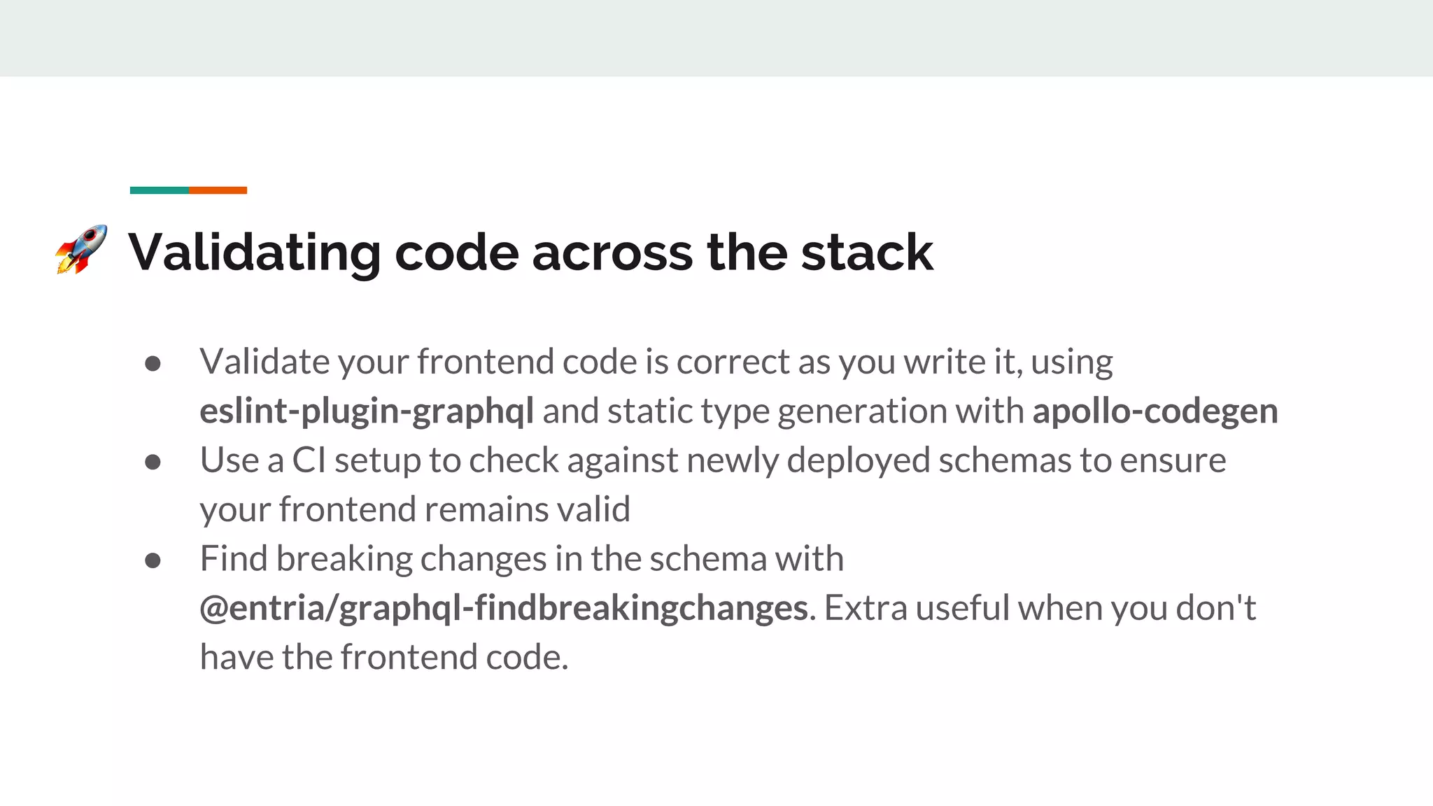 Validating code across the stack
● Validate your frontend code is correct as you write it, using
eslint-plugin-graphql and static type generation with apollo-codegen
● Use a CI setup to check against newly deployed schemas to ensure
your frontend remains valid
● Find breaking changes in the schema with
@entria/graphql-findbreakingchanges. Extra useful when you don't
have the frontend code.
 