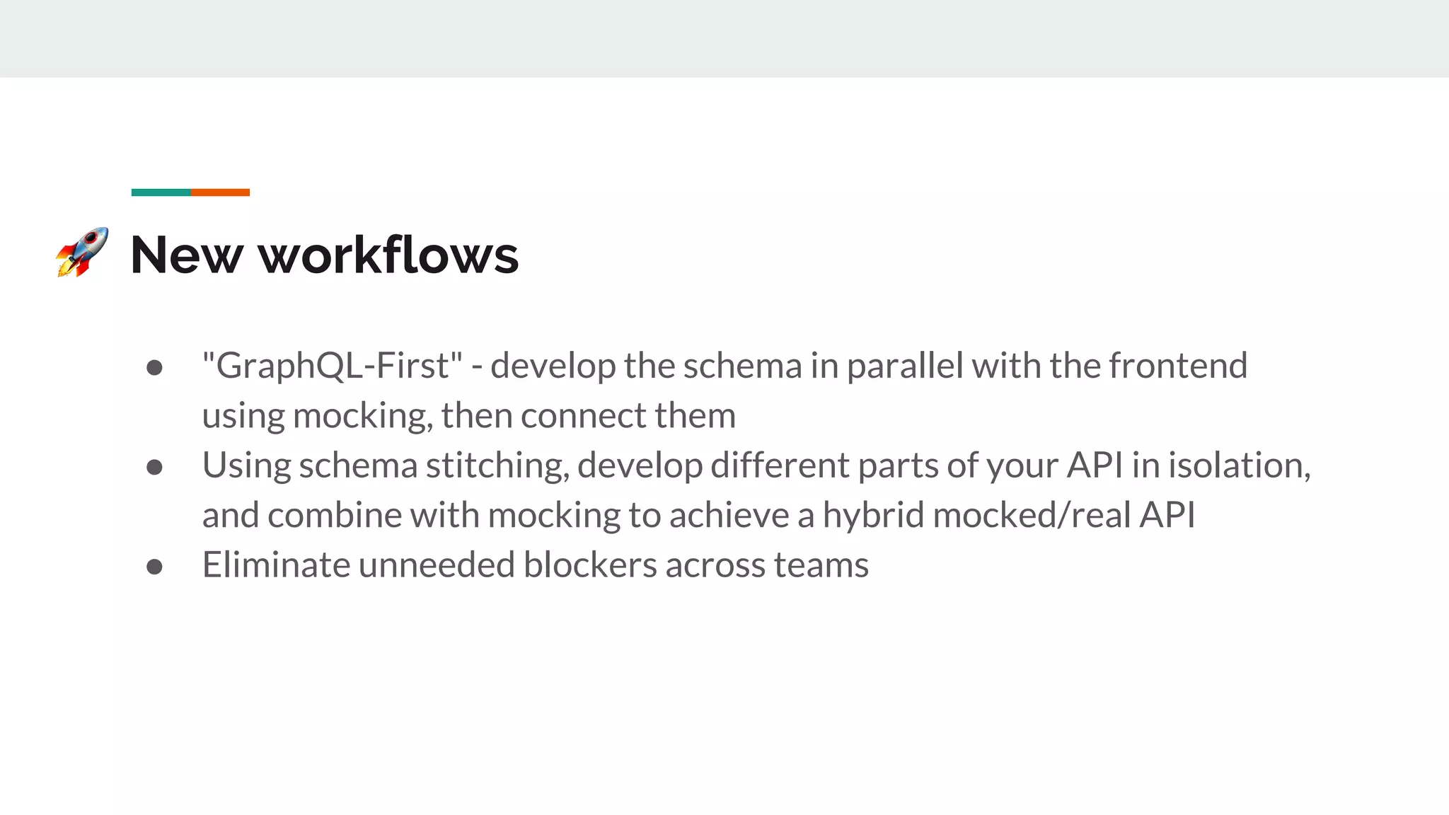 New workflows
● "GraphQL-First" - develop the schema in parallel with the frontend
using mocking, then connect them
● Using schema stitching, develop different parts of your API in isolation,
and combine with mocking to achieve a hybrid mocked/real API
● Eliminate unneeded blockers across teams
 