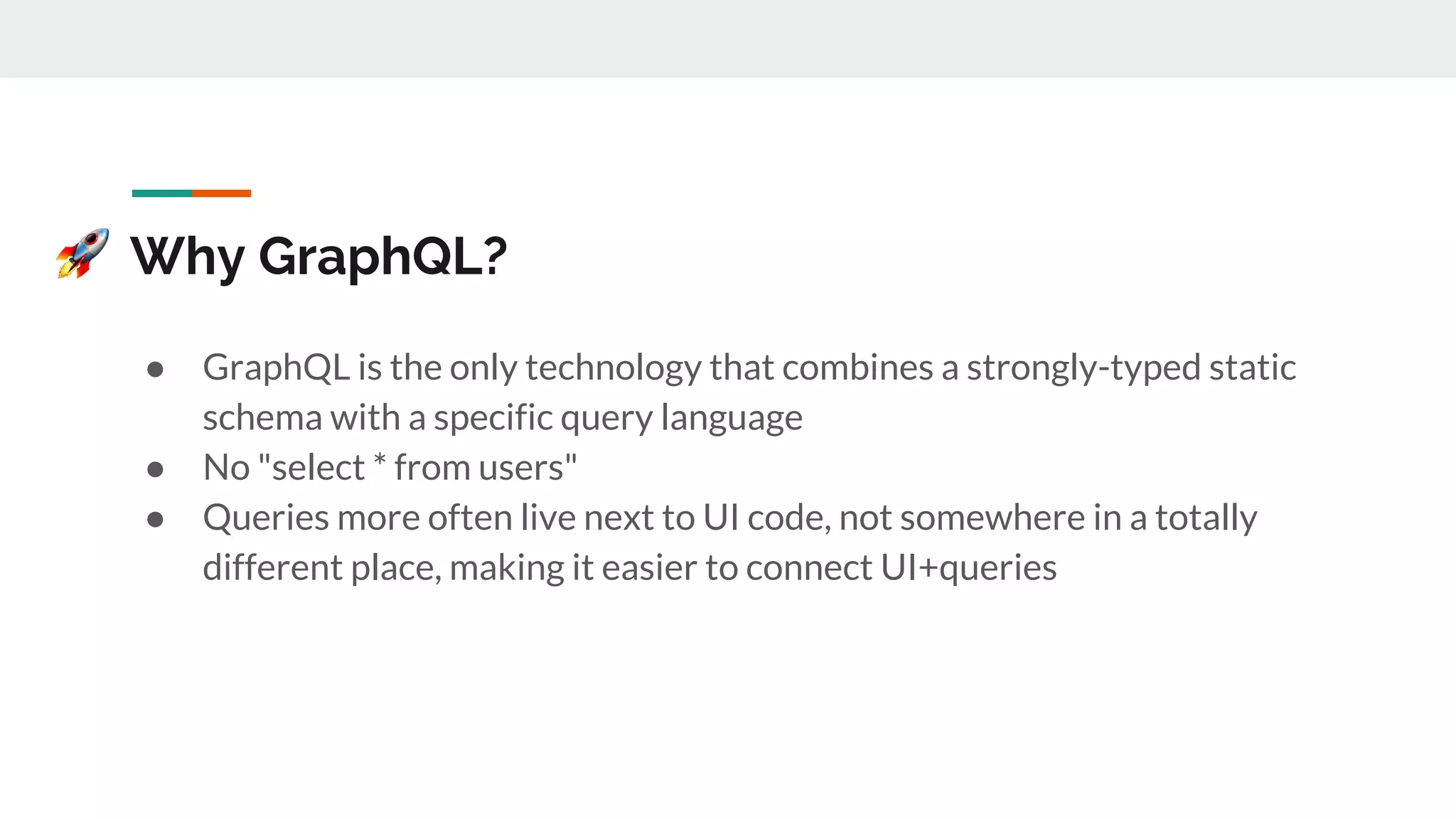Why GraphQL?
● GraphQL is the only technology that combines a strongly-typed static
schema with a specific query language
● No "select * from users"
● Queries more often live next to UI code, not somewhere in a totally
different place, making it easier to connect UI+queries
 