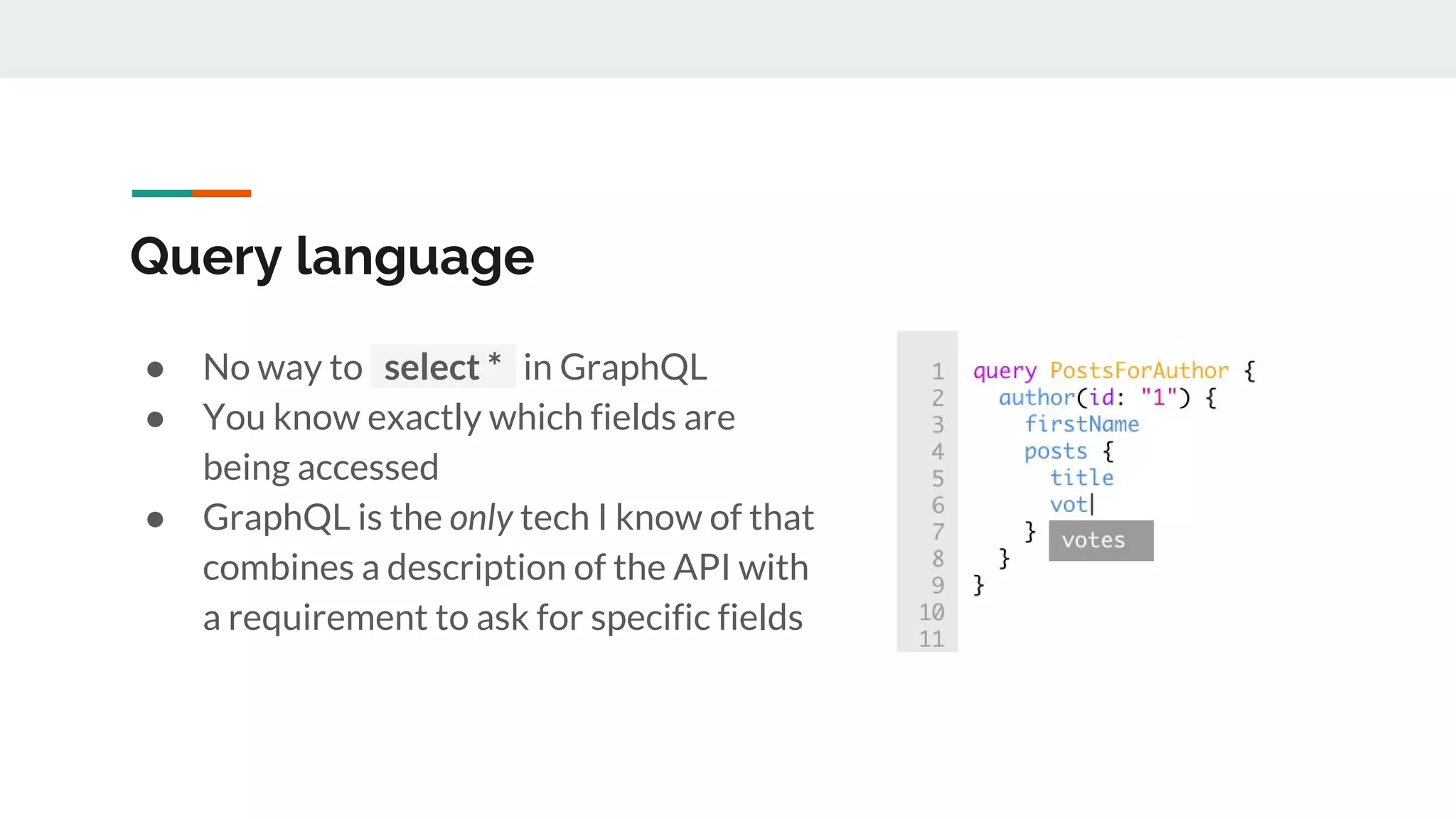 Query language
● No way to select * in GraphQL
● You know exactly which fields are
being accessed
● GraphQL is the only tech I know of that
combines a description of the API with
a requirement to ask for specific fields
 