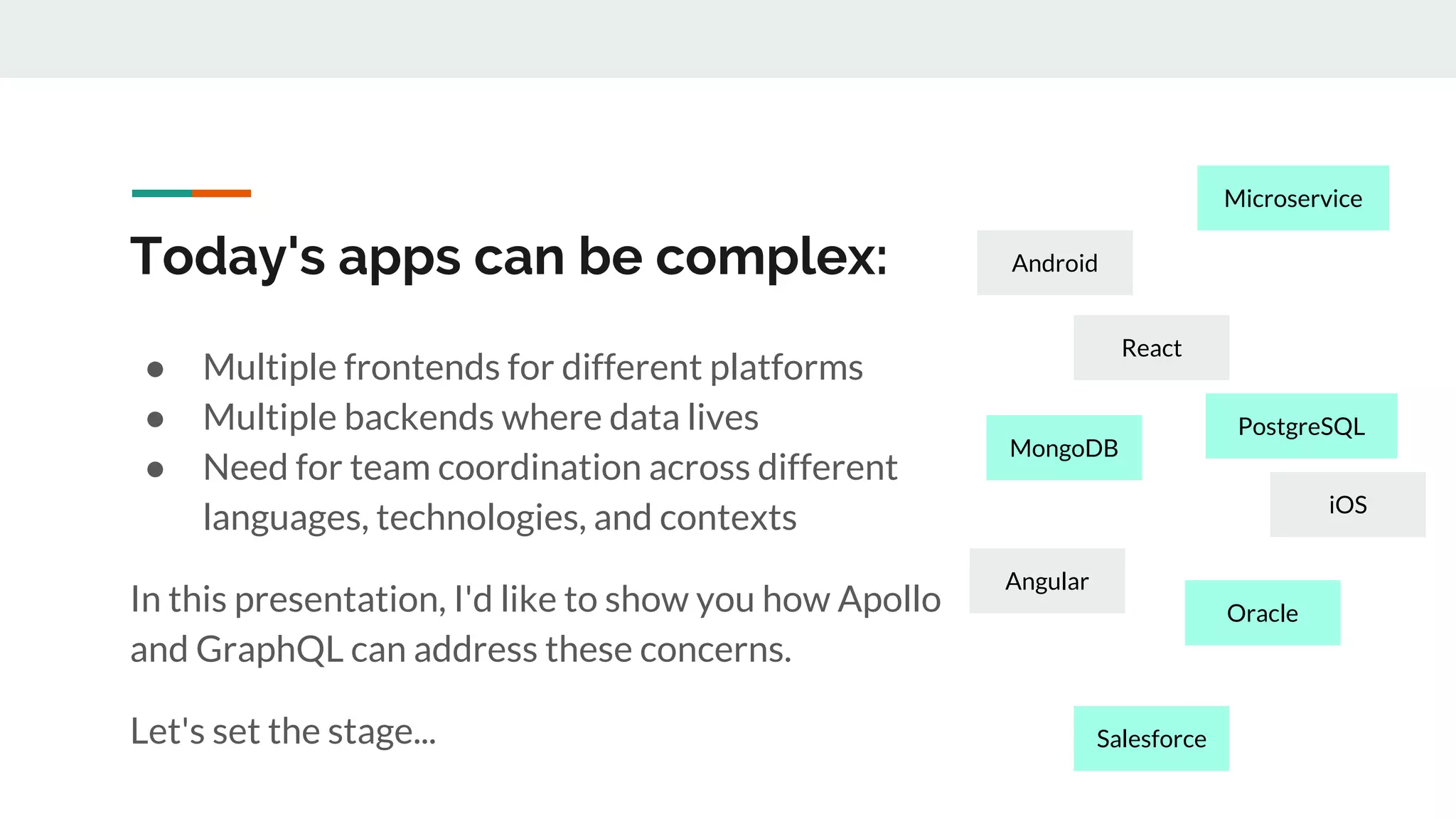 Today's apps can be complex:
● Multiple frontends for different platforms
● Multiple backends where data lives
● Need for team coordination across different
languages, technologies, and contexts
In this presentation, I'd like to show you how Apollo
and GraphQL can address these concerns.
Let's set the stage...
React
Android
iOS
Angular
MongoDB
Oracle
Salesforce
PostgreSQL
Microservice
 