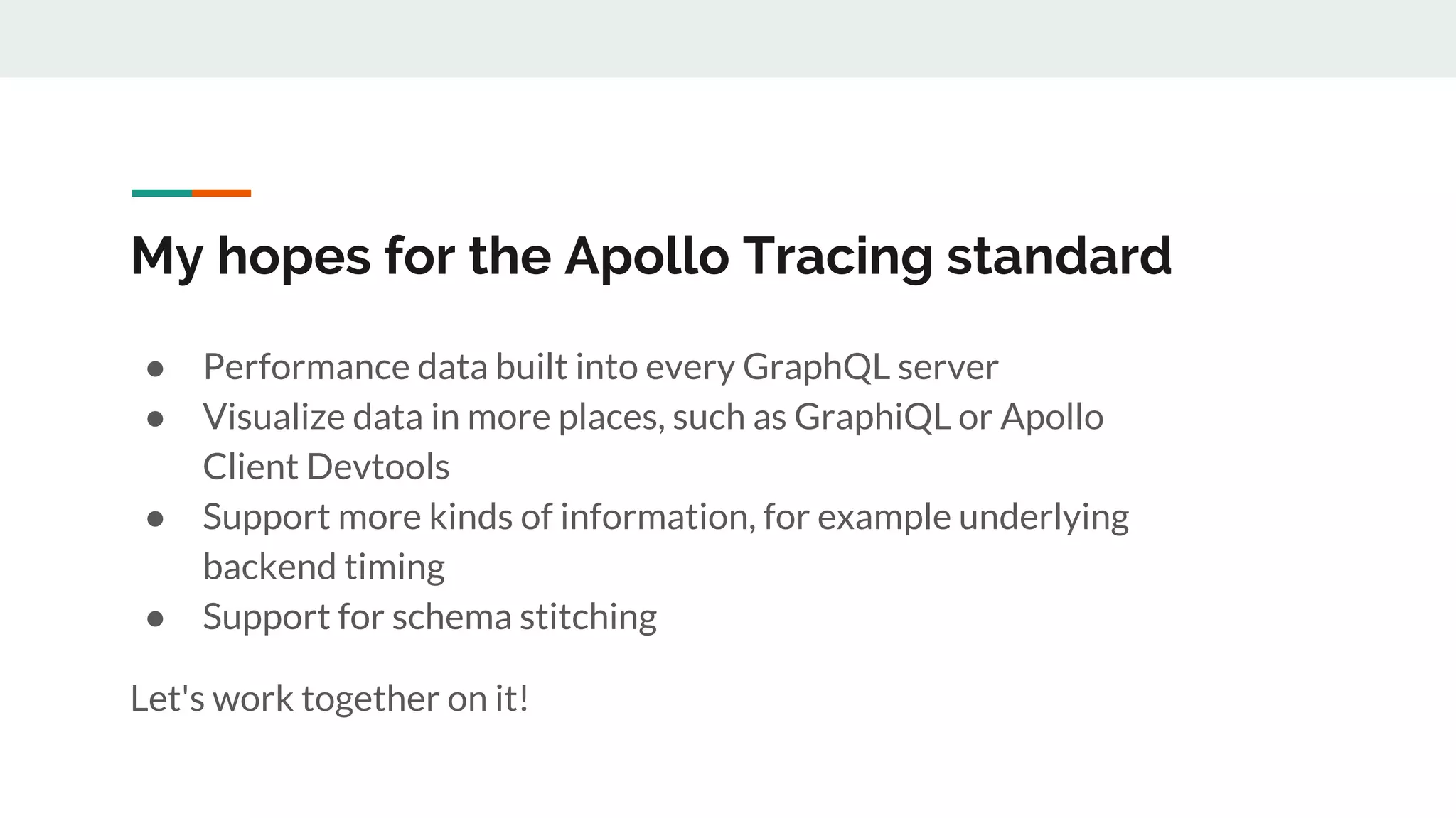 My hopes for the Apollo Tracing standard
● Performance data built into every GraphQL server
● Visualize data in more places, such as GraphiQL or Apollo
Client Devtools
● Support more kinds of information, for example underlying
backend timing
● Support for schema stitching
Let's work together on it!
 