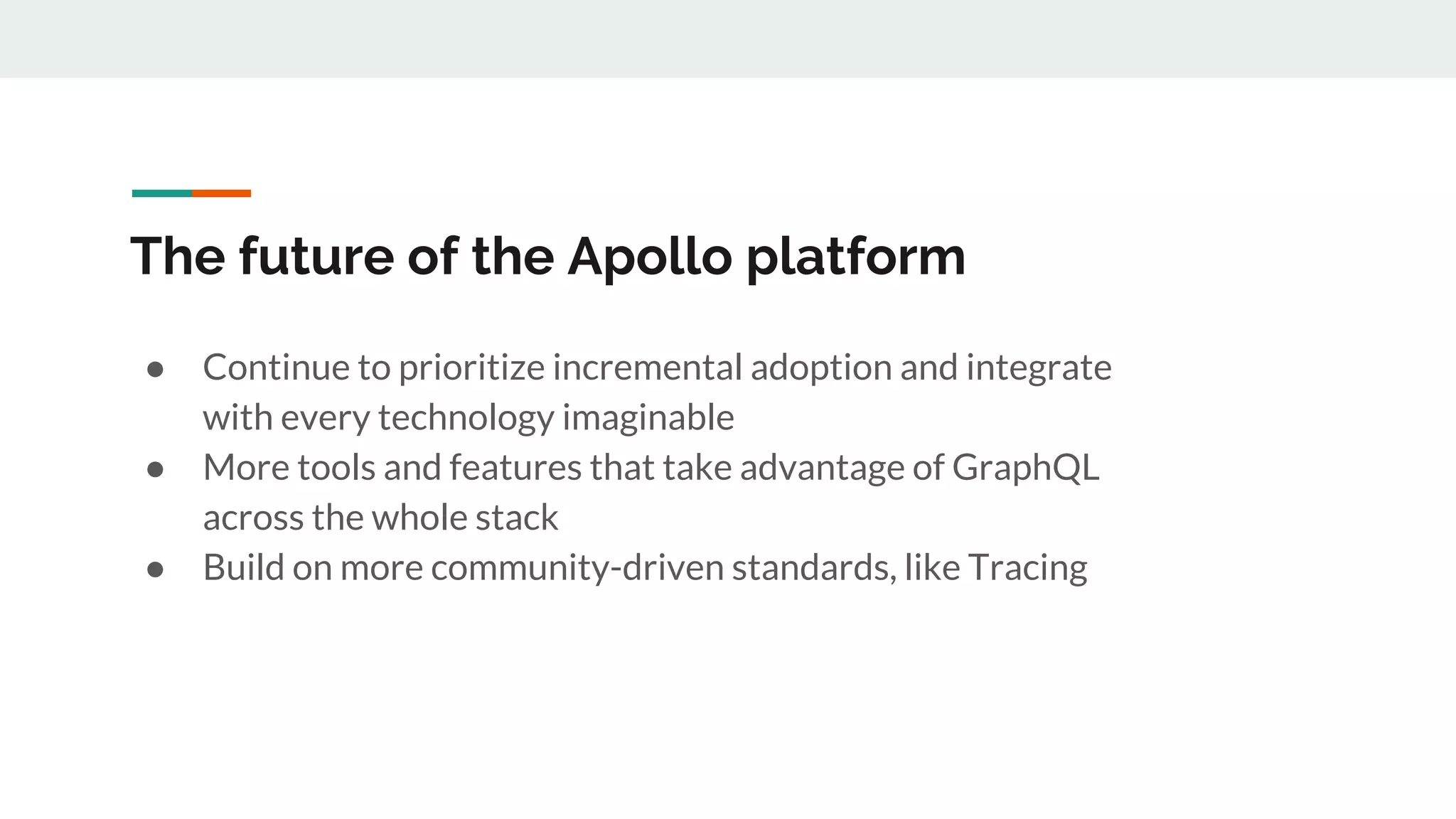 The future of the Apollo platform
● Continue to prioritize incremental adoption and integrate
with every technology imaginable
● More tools and features that take advantage of GraphQL
across the whole stack
● Build on more community-driven standards, like Tracing
 