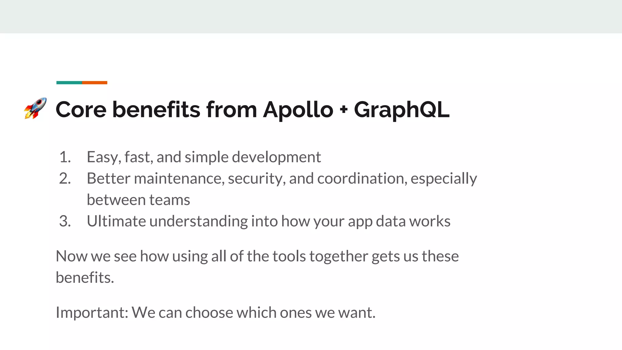Core benefits from Apollo + GraphQL
1. Easy, fast, and simple development
2. Better maintenance, security, and coordination, especially
between teams
3. Ultimate understanding into how your app data works
Now we see how using all of the tools together gets us these
benefits.
Important: We can choose which ones we want.
 