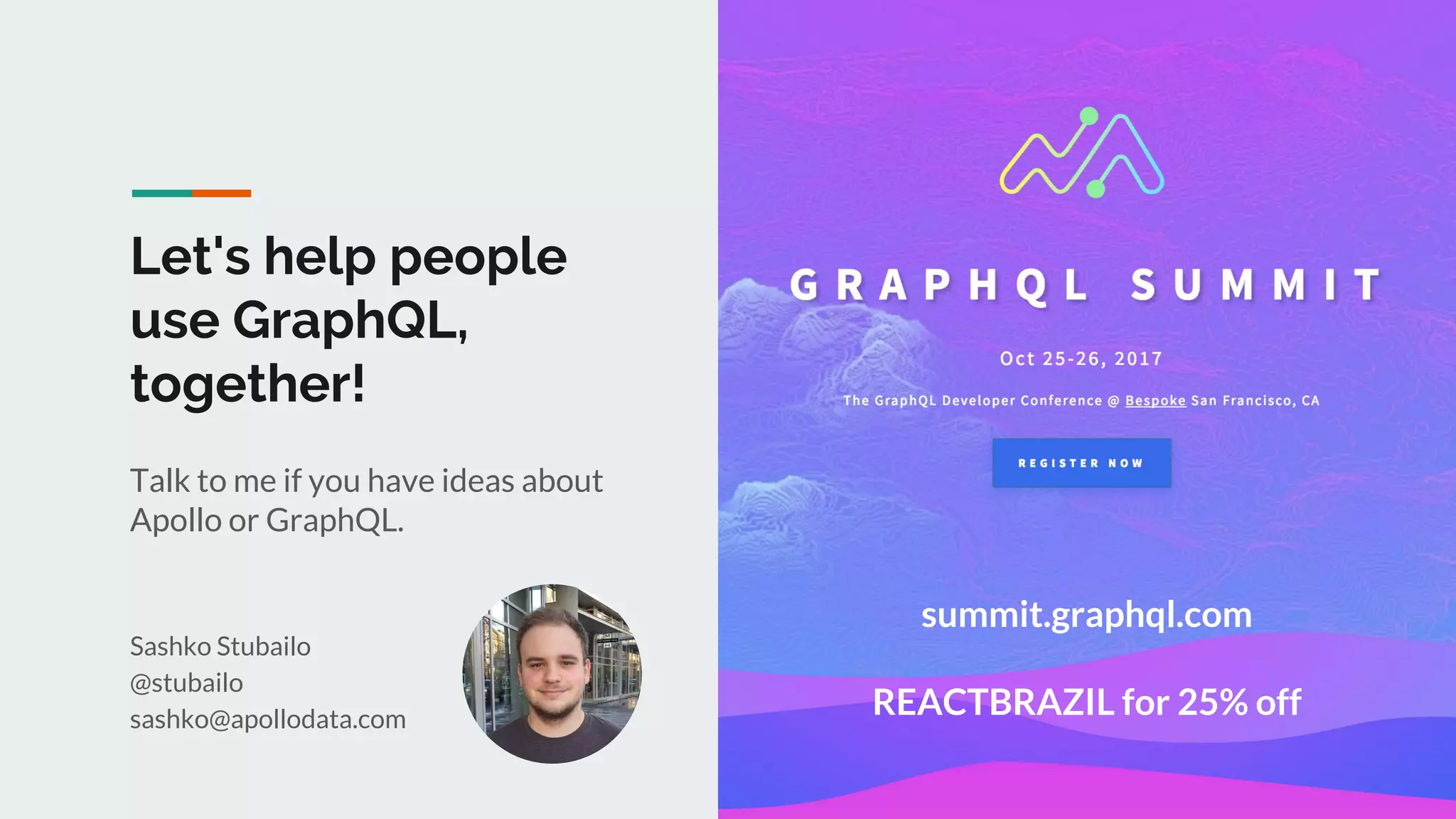 Let's help people
use GraphQL,
together!
Talk to me if you have ideas about
Apollo or GraphQL.
Sashko Stubailo
@stubailo
sashko@apollodata.com
summit.graphql.com
REACTBRAZIL for 25% off
 