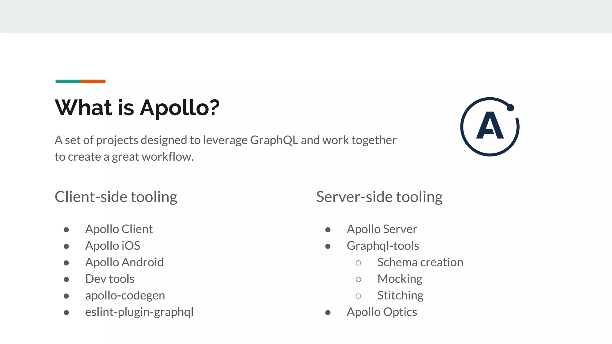 What is Apollo?
A set of projects designed to leverage GraphQL and work together
to create a great workflow.
Client-side tooling
● Apollo Client
● Apollo iOS
● Apollo Android
● Dev tools
● apollo-codegen
● eslint-plugin-graphql
Server-side tooling
● Apollo Server
● Graphql-tools
○ Schema creation
○ Mocking
○ Stitching
● Apollo Optics
 
