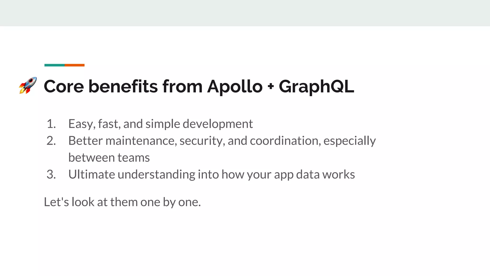 Core benefits from Apollo + GraphQL
1. Easy, fast, and simple development
2. Better maintenance, security, and coordination, especially
between teams
3. Ultimate understanding into how your app data works
Let's look at them one by one.
 