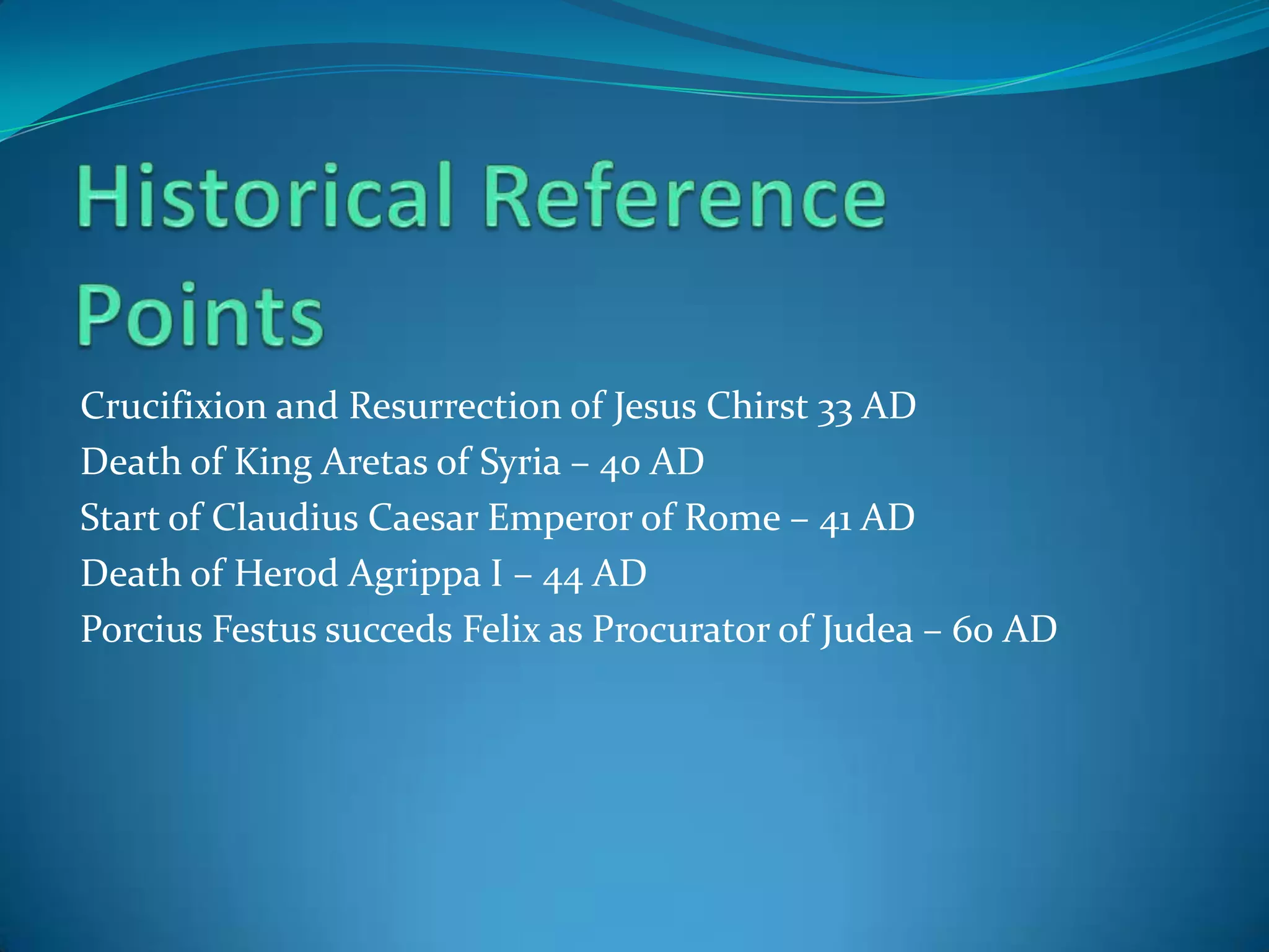 Crucifixion and Resurrection of Jesus Chirst 33 AD
Death of King Aretas of Syria – 40 AD
Start of Claudius Caesar Emperor of Rome – 41 AD
Death of Herod Agrippa I – 44 AD
Porcius Festus succeds Felix as Procurator of Judea – 60 AD

 