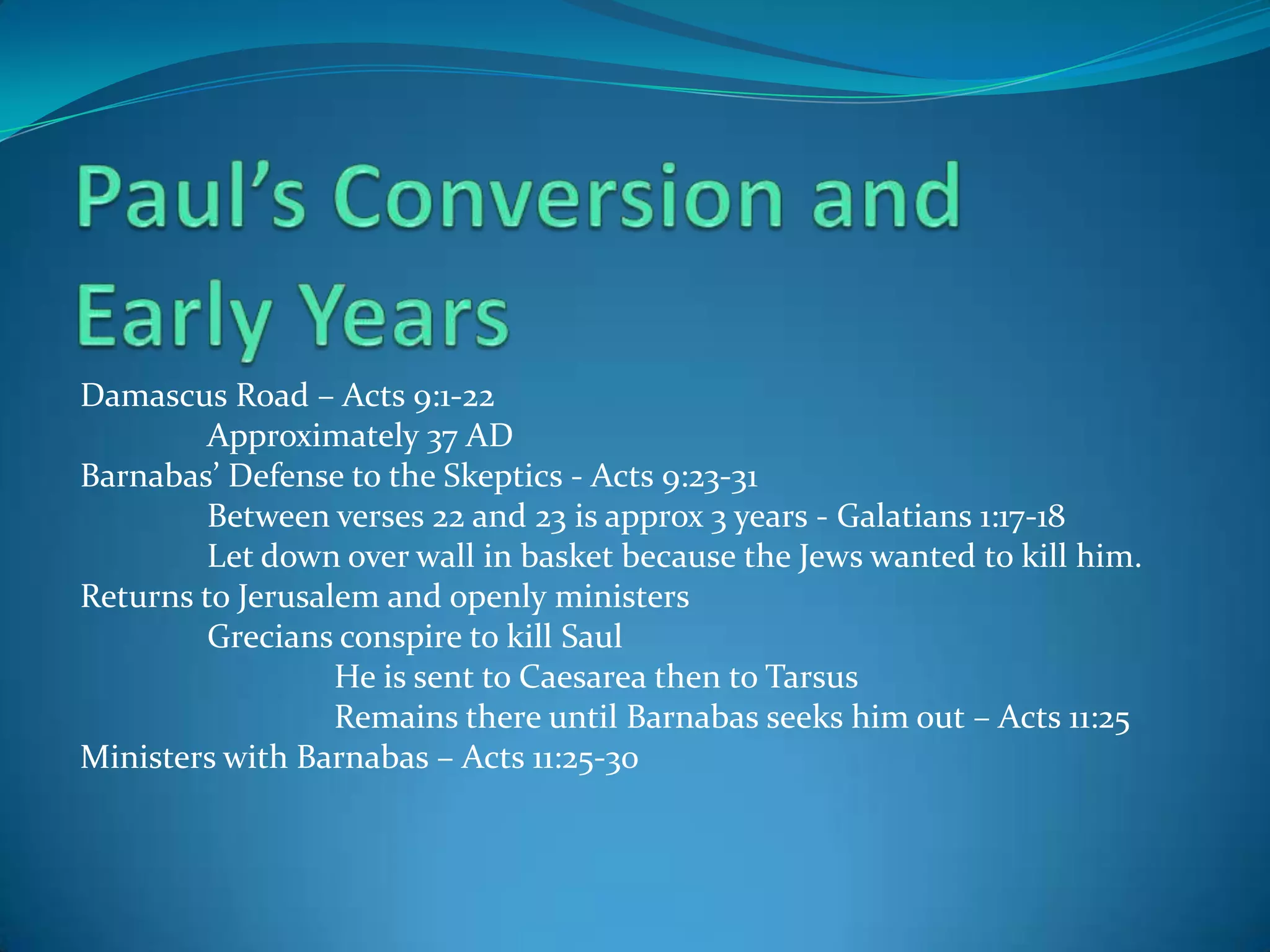 Damascus Road – Acts 9:1-22
Approximately 37 AD
Barnabas’ Defense to the Skeptics - Acts 9:23-31
Between verses 22 and 23 is approx 3 years - Galatians 1:17-18
Let down over wall in basket because the Jews wanted to kill him.
Returns to Jerusalem and openly ministers
Grecians conspire to kill Saul
He is sent to Caesarea then to Tarsus
Remains there until Barnabas seeks him out – Acts 11:25
Ministers with Barnabas – Acts 11:25-30

 