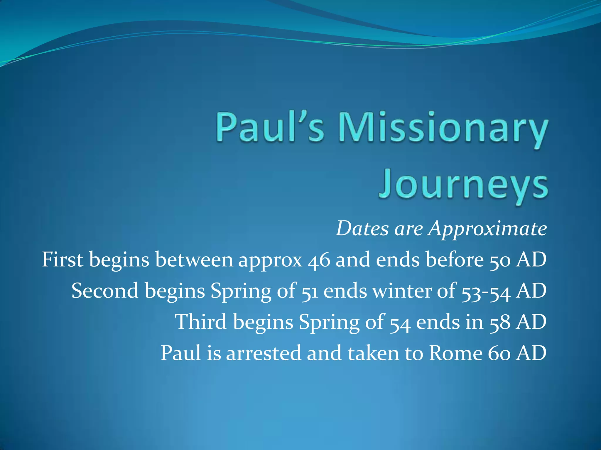 Dates are Approximate
First begins between approx 46 and ends before 50 AD
Second begins Spring of 51 ends winter of 53-54 AD
Third begins Spring of 54 ends in 58 AD
Paul is arrested and taken to Rome 60 AD

 