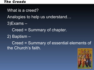 What is a creed? Analogies to help us understand… Exams –  Creed = Summary of chapter. 2) Baptism –  Creed = Summary of essential elements of the Church’s faith. The Creeds 