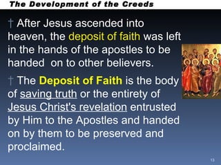 The Development of the Creeds After Jesus ascended into heaven, the  deposit of faith  was left in the hands of the apostles to be handed  on to other believers. The  Deposit of Faith   is the body of  saving truth  or the entirety of  Jesus Christ's revelation  entrusted by Him to the Apostles and handed on by them to be preserved and proclaimed.  