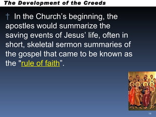 The Development of the Creeds In the Church’s beginning, the apostles would summarize the  saving events of Jesus’ life, often in short, skeletal sermon summaries of the gospel that came to be known as the " rule of faith ”.  