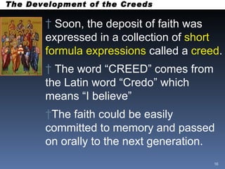 The Development of the Creeds Soon, the deposit of faith was expressed in a collection of  short formula expressions  called a  creed .  The word “CREED” comes from the Latin word “Credo” which means “I believe” The faith could be easily committed to memory and passed on orally to the next generation. 
