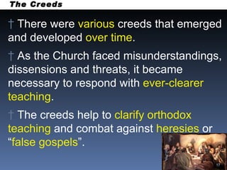 The Creeds There were  various  creeds that emerged and developed  over time . As the Church faced misunderstandings, dissensions and threats, it became necessary to respond with  ever-clearer teaching . The creeds help to  clarify orthodox teaching  and combat against  heresies  or “ false   gospels ”. 