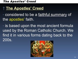 The Apostles’ Creed The Apostles' Creed   considered to be a  faithful summary  of the  apostles’  faith. is based upon the most ancient formula used by the Roman Catholic Church. We find it in various forms dating back to the 200s. 