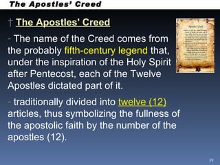The Apostles’ Creed The Apostles' Creed   The name of the Creed comes from the probably  fifth-century legend  that, under the inspiration of the Holy Spirit after Pentecost, each of the Twelve Apostles dictated part of it.  traditionally divided into  twelve (12)  articles, thus symbolizing the fullness of the apostolic faith by the number of the apostles (12). 