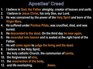 I believe in  God, the Father  almighty, creator of heaven and earth. I believe in  Jesus Christ , his only Son, our Lord. He was conceived by the power of the  Holy Spirit  and born of the  Virgin Mary . He suffered under  Pontius Pilate , was crucified, died, and was buried. He  descended to the dead . On the third day  he rose again . He  ascended into heaven  and is seated at the right hand of the Father. He will  come again  to  judge the living and the dead . I believe in the Holy Spirit, the holy catholic Church, the communion of  saints , the forgiveness of  sins , the  resurrection of the body , and life everlasting.  Amen . 