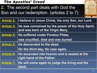 2.  The second part deals with God the Son and our redemption. (articles 2 to 7) The Apostles’ Creed Article 2: I believe in Jesus Christ, his only Son, our Lord.  Article 3: He was conceived by the power of the Holy Spirit, and was born of the Virgin Mary. Article 4: He suffered under Pontius Pilate, was crucified, died and was buried. Article 5: He descended to the dead. On the third day, He rose again. Article 6: He ascended into heaven and is seated at the right hand of the Father. Article 7: He will come again to judge the living and the dead. 