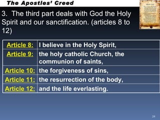 3.  The third part deals with God the Holy Spirit and our sanctification. (articles 8 to 12) The Apostles’ Creed Article 8: I believe in the Holy Spirit, Article 9: the holy catholic Church, the communion of saints, Article 10: the forgiveness of sins, Article 11: the resurrection of the body,   Article 12: and the life everlasting.   