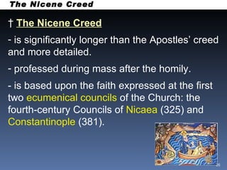 The Nicene Creed The Nicene Creed   is significantly longer than the Apostles’ creed and more detailed. professed during mass after the homily. - is based upon the faith expressed at the first two  ecumenical councils  of the Church: the fourth-century Councils of  Nicaea  (325) and  Constantinople  (381).  