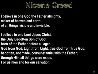 I believe in one God the Father almighty, maker of heaven and earth of all things visible and invisible. I believe in one Lord Jesus Christ, the Only Begotten Son of God, born of the Father before all ages. God from God, Light from Light, true God from true God, begotten, not made, consubstantial with the Father;  through Him all things were made. For us men and for our salvation 