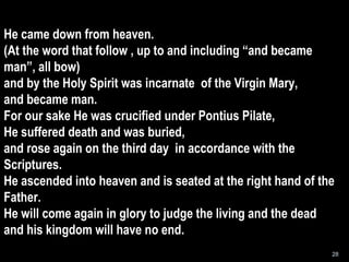 He came down from heaven. (At the word that follow , up to and including “and became man”, all bow) and by the Holy Spirit was incarnate  of the Virgin Mary, and became man. For our sake He was crucified under Pontius Pilate, He suffered death and was buried, and rose again on the third day  in accordance with the Scriptures. He ascended into heaven and is seated at the right hand of the Father. He will come again in glory to judge the living and the dead and his kingdom will have no end. 