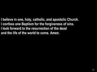 I believe in one, holy, catholic, and apostolic Church. I confess one Baptism for the forgiveness of sins. I look forward to the resurrection of the dead and the life of the world to come. Amen. 