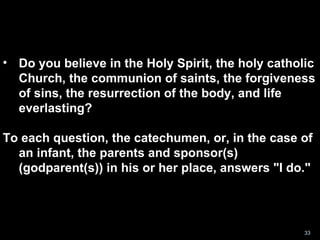 Do you believe in the Holy Spirit, the holy catholic Church, the communion of saints, the forgiveness of sins, the resurrection of the body, and life everlasting?  To each question, the catechumen, or, in the case of an infant, the parents and sponsor(s) (godparent(s)) in his or her place, answers "I do."  