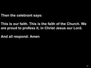 Then the celebrant says: This is our faith. This is the faith of the Church. We are proud to profess it, in Christ Jesus our Lord.  And all respond: Amen 