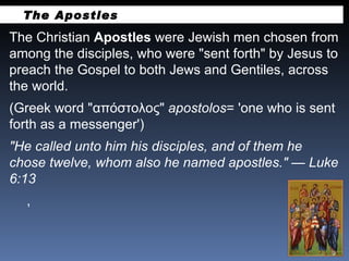 The Christian  Apostles  were Jewish men chosen from among the disciples, who were "sent forth" by Jesus to preach the Gospel to both Jews and Gentiles, across the world.  (Greek word "απόστολος"  apostolos = 'one who is sent forth as a messenger') "He called unto him his disciples, and of them he chose twelve, whom also he named apostles." — Luke 6:13 ,  The Apostles 