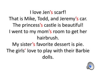 I love Jen’s scarf!
 That is Mike, Todd, and Jeremy’s car.
   The princess’s castle is beautiful!
 I went to my mom’s room to get her
                 hairbrush.
   My sister’s favorite dessert is pie.
The girls’ love to play with their Barbie
                    dolls.
 