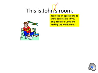 This is John’s room.
          You need an apostrophe to
          show possession. If you
          only add an “s”, you are
          making the word plural.
 