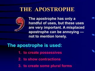 THE APOSTROPHE
The apostrophe has only a
handful of uses, but these uses
are very important. A misplaced
apostrophe can be annoying —
not to mention lonely.

The apostrophe is used:
1. to create possessives

2. to show contractions
3. to create some plural forms

 