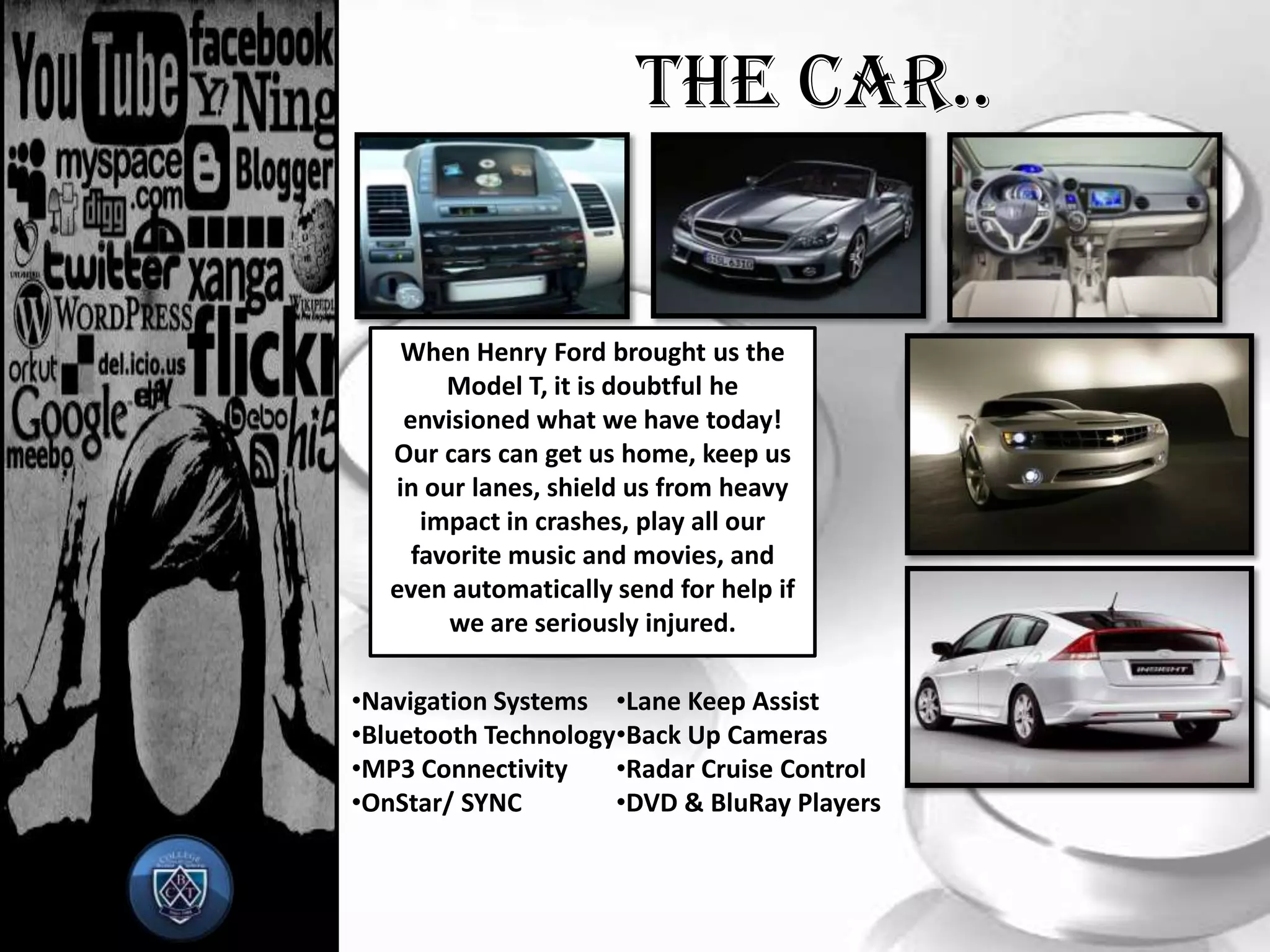 The Car..When Henry Ford brought us the Model T, it is doubtful he envisioned what we have today! Our cars can get us home, keep us in our lanes, shield us from heavy impact in crashes, play all our favorite music and movies, and even automatically send for help if we are seriously injured.Navigation Systems