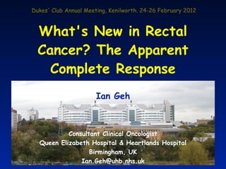 Dukes' Club Annual Meeting, Kenilworth. 24-26 February 2012



  What's New in Rectal
  Cancer? The Apparent
    Complete Response
                       Ian Geh



           Consultant Clinical Oncologist
  Queen Elizabeth Hospital & Heartlands Hospital
                  Birmingham, UK
               Ian.Geh@uhb.nhs.uk
 