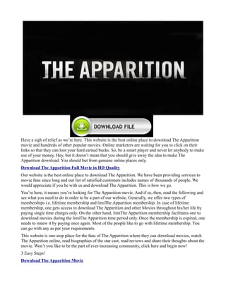 Have a sigh of relief as we’re here. This website is the best online place to download The Apparition
movie and hundreds of other popular movies. Online marketers are waiting for you to click on their
links so that they can loot your hard earned bucks. So, be a smart player and never let anybody to make
use of your money. Hey, but it doesn’t mean that you should give away the idea to make The
Apparition download. You should but from genuine online places only.
Download The Apparition Full Movie in HD Quality
Our website is the best online place to download The Apparition. We have been providing services to
movie fans since long and our list of satisfied customers includes names of thousands of people. We
would appreciate if you be with us and download The Apparition. This is how we go.
You’re here; it means you’re looking for The Apparition movie. And if so, then, read the following and
see what you need to do in order to be a part of our website. Generally, we offer two types of
memberships i.e. lifetime membership and limiThe Apparition membership. In case of lifetime
membership, one gets access to download The Apparition and other Movies throughout his/her life by
paying single time charges only. On the other hand, limiThe Apparition membership facilitates one to
download movies during the limiThe Apparition time period only. Once the membership is expired, one
needs to renew it by paying once again. Most of the people like to go with lifetime membership. You
can go with any as per your requirements.
This website is one-stop place for the fans of The Apparition where they can download movies, watch
The Apparition online, read biographies of the star cast, read reviews and share their thoughts about the
movie. Won’t you like to be the part of ever-increasing community, click here and begin now!
3 Easy Steps!
Download The Apparition Movie
 
