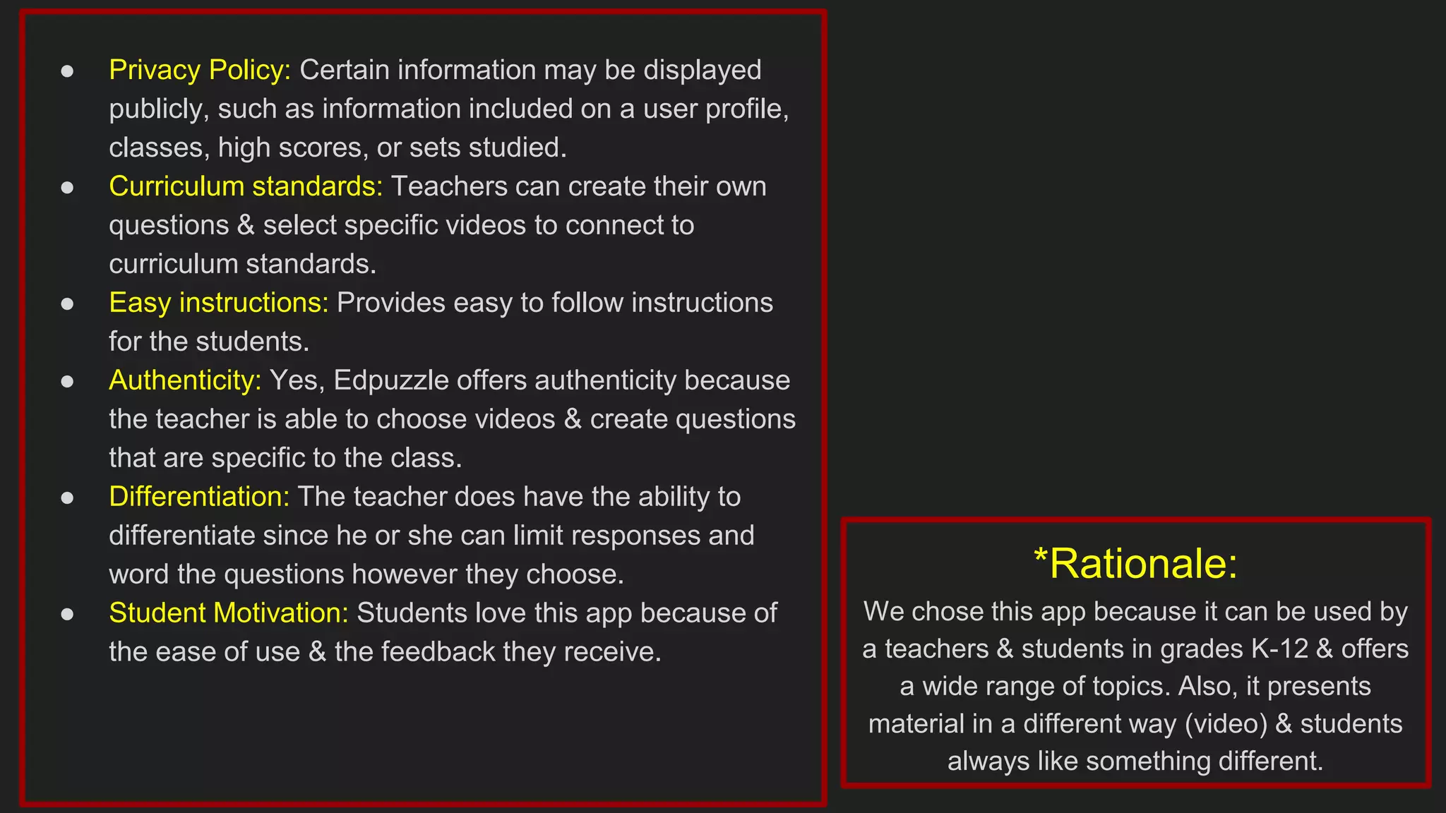 ● Privacy Policy: Certain information may be displayed
publicly, such as information included on a user profile,
classes, high scores, or sets studied.
● Curriculum standards: Teachers can create their own
questions & select specific videos to connect to
curriculum standards.
● Easy instructions: Provides easy to follow instructions
for the students.
● Authenticity: Yes, Edpuzzle offers authenticity because
the teacher is able to choose videos & create questions
that are specific to the class.
● Differentiation: The teacher does have the ability to
differentiate since he or she can limit responses and
word the questions however they choose.
● Student Motivation: Students love this app because of
the ease of use & the feedback they receive.
*Rationale:
We chose this app because it can be used by
a teachers & students in grades K-12 & offers
a wide range of topics. Also, it presents
material in a different way (video) & students
always like something different.
 