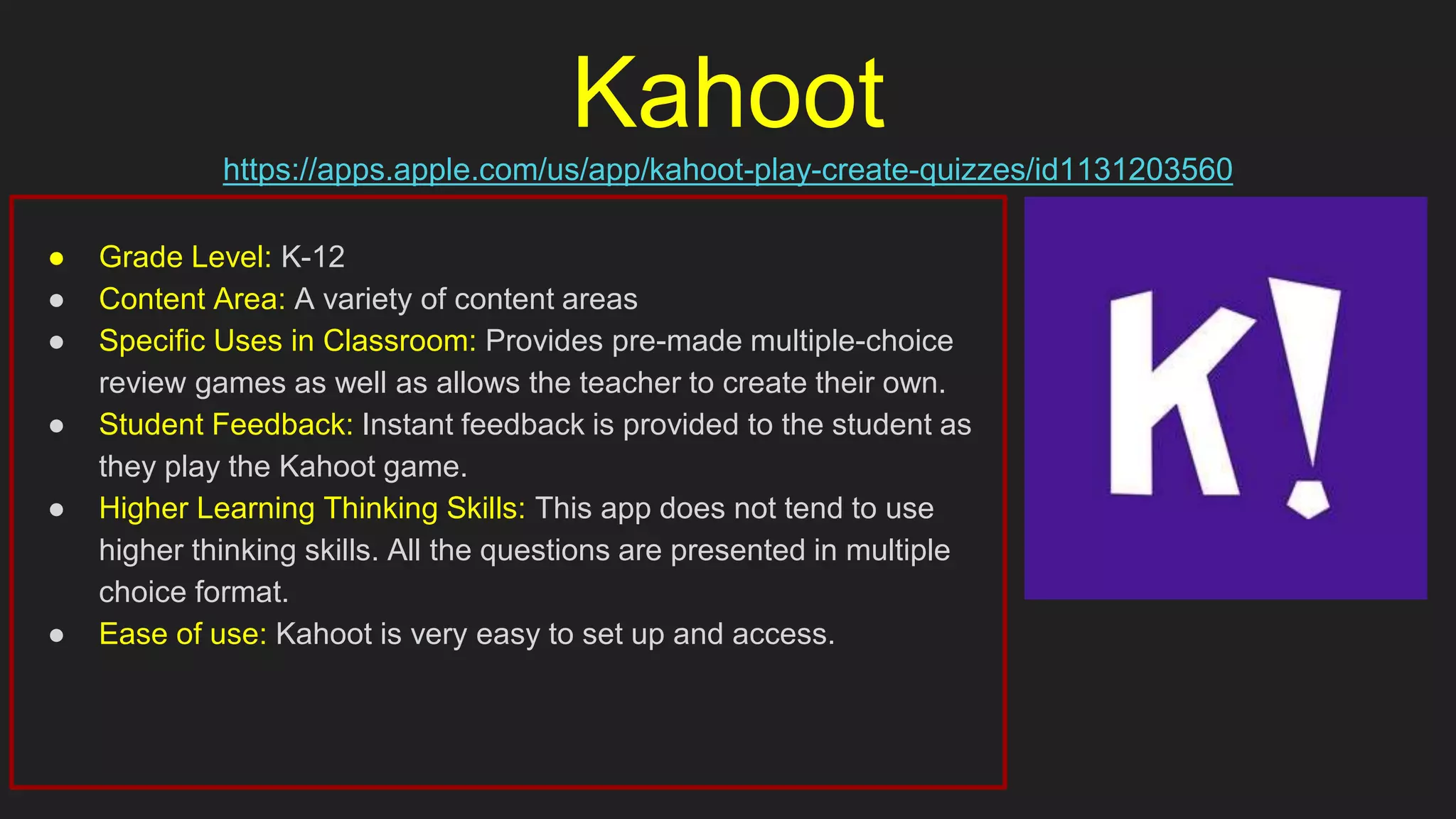 Kahoot
https://apps.apple.com/us/app/kahoot-play-create-quizzes/id1131203560
● Grade Level: K-12
● Content Area: A variety of content areas
● Specific Uses in Classroom: Provides pre-made multiple-choice
review games as well as allows the teacher to create their own.
● Student Feedback: Instant feedback is provided to the student as
they play the Kahoot game.
● Higher Learning Thinking Skills: This app does not tend to use
higher thinking skills. All the questions are presented in multiple
choice format.
● Ease of use: Kahoot is very easy to set up and access.
 