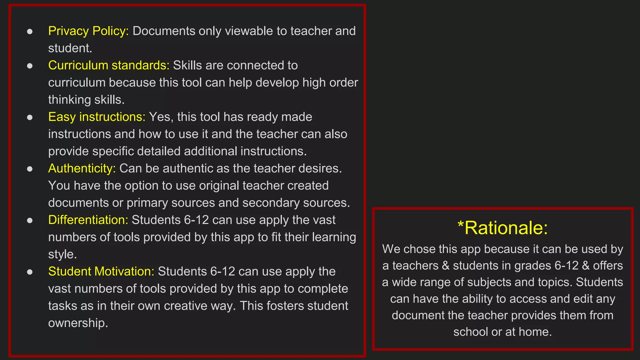 ● Privacy Policy: Documents only viewable to teacher and
student.
● Curriculum standards: Skills are connected to
curriculum because this tool can help develop high order
thinking skills.
● Easy instructions: Yes, this tool has ready made
instructions and how to use it and the teacher can also
provide specific detailed additional instructions.
● Authenticity: Can be authentic as the teacher desires.
You have the option to use original teacher created
documents or primary sources and secondary sources.
● Differentiation: Students 6-12 can use apply the vast
numbers of tools provided by this app to fit their learning
style.
● Student Motivation: Students 6-12 can use apply the
vast numbers of tools provided by this app to complete
tasks as in their own creative way. This fosters student
ownership.
*Rationale:
We chose this app because it can be used by
a teachers & students in grades 6-12 & offers
a wide range of subjects and topics. Students
can have the ability to access and edit any
document the teacher provides them from
school or at home.
 