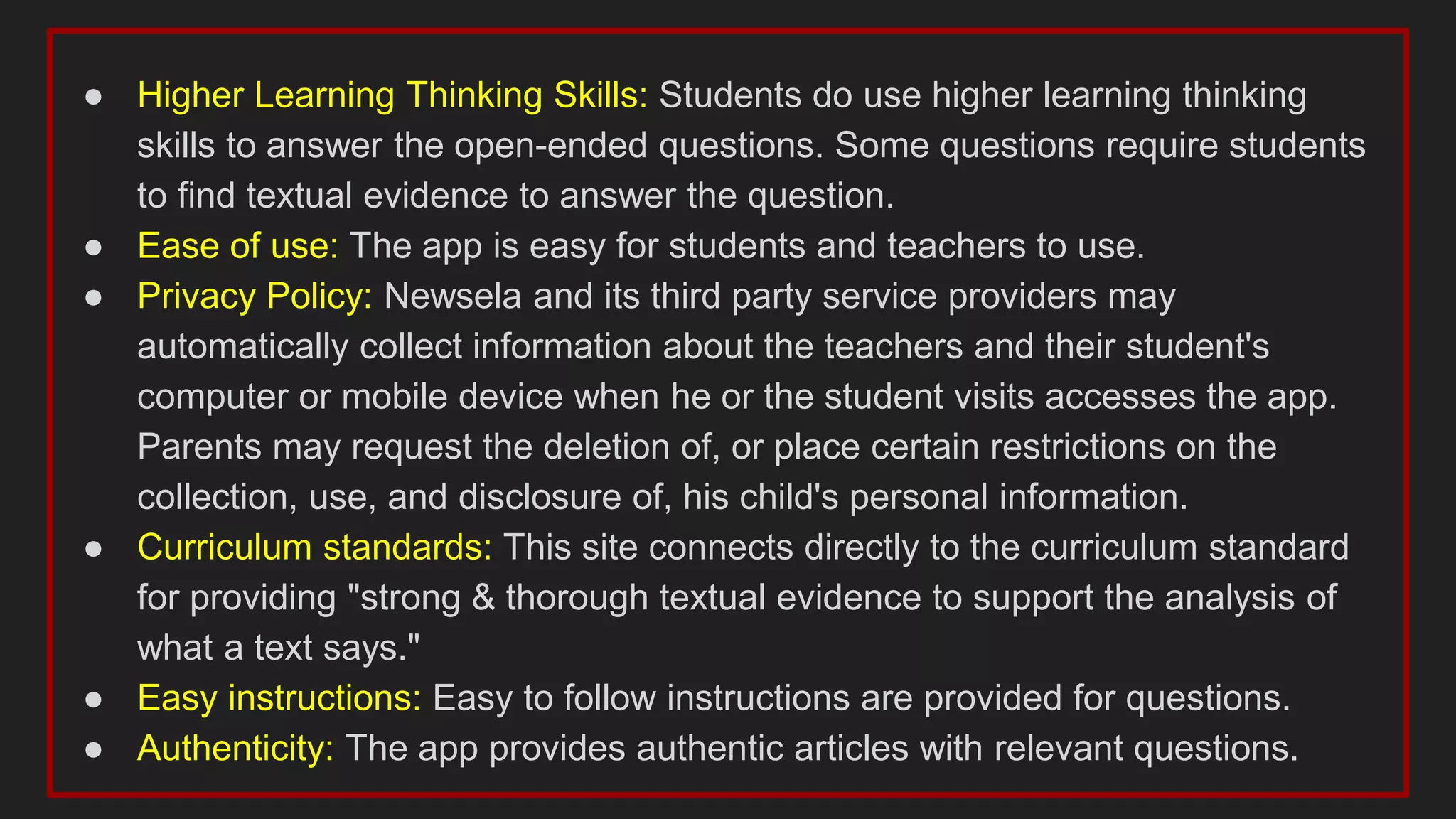 ● Higher Learning Thinking Skills: Students do use higher learning thinking
skills to answer the open-ended questions. Some questions require students
to find textual evidence to answer the question.
● Ease of use: The app is easy for students and teachers to use.
● Privacy Policy: Newsela and its third party service providers may
automatically collect information about the teachers and their student's
computer or mobile device when he or the student visits accesses the app.
Parents may request the deletion of, or place certain restrictions on the
collection, use, and disclosure of, his child's personal information.
● Curriculum standards: This site connects directly to the curriculum standard
for providing "strong & thorough textual evidence to support the analysis of
what a text says."
● Easy instructions: Easy to follow instructions are provided for questions.
● Authenticity: The app provides authentic articles with relevant questions.
 