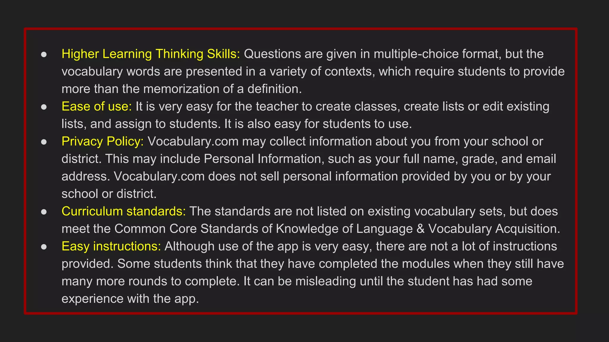 ● Higher Learning Thinking Skills: Questions are given in multiple-choice format, but the
vocabulary words are presented in a variety of contexts, which require students to provide
more than the memorization of a definition.
● Ease of use: It is very easy for the teacher to create classes, create lists or edit existing
lists, and assign to students. It is also easy for students to use.
● Privacy Policy: Vocabulary.com may collect information about you from your school or
district. This may include Personal Information, such as your full name, grade, and email
address. Vocabulary.com does not sell personal information provided by you or by your
school or district.
● Curriculum standards: The standards are not listed on existing vocabulary sets, but does
meet the Common Core Standards of Knowledge of Language & Vocabulary Acquisition.
● Easy instructions: Although use of the app is very easy, there are not a lot of instructions
provided. Some students think that they have completed the modules when they still have
many more rounds to complete. It can be misleading until the student has had some
experience with the app.
 
