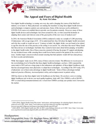 The Appeal and Fears of Digital Health
By: Katie McCallum
New digital health technology is coming out every day and is changing the course of the MedTech
industry as we know it. Many physicians are making the transition to using these digital health devices
and technologies to improve patient care and outcomes. Some of this increase can be attributed to
COVID-19 of course as it enabled them to provide care for patients remotely. However,many of these
digital health devices and technologies have been around for a bit, so what caused the hesitation in
adapting them sooner and what are some of the great perks of this new wave of medical care?
In 2016, the American Medical Association (AMA) conducted a study on a sample of 1,300 practicing
US physicians with an age range of 28 – 65 to understand how they felt about the digital health movement
and why they would or would not use it.1
Contrary to belief, the digital divide was not found to be related
to age but more the size of the practice or the setting it was used in. So, what does this mean? Many found
that these devices or technologies had kinks they wanted to learn more about before jumping in headfirst
to the digital health realm. One of these concerns consisted of having the proper IT support and planning
for any technical issues while ensuring there would be no harm caused to the patient in the event of an
issue. Another major concern revolved around ensuring that their patients would still have data privacy
for their records and information.
While that original study was in 2016, many of those concerns remain. The difference in recent years is
the overwhelming level of benefits that these digital health technologies can have. AMA repeated the
same study in 2019 and saw a large jump in the enthusiasm and optimism of these digital healthcare tools
that has encouraged many more physicians to adopt these technologies. According to the 2019 study, 87%
of physicians saw at least some advantage in digital health tools.2
Some of these advantages include
improved practice efficiency, increased patient safety,and an improvement in patient safety.
2020 has shown us that these digital tools for healthcare are the future. Do you have a new or existing
digital healthcare tool or device you need quality/regulatory help with? Give EMMA a call at 248-987-
4497 or email info@emmainternational.com to learn how EMMA can help your product move forward in
the market.
1 AMA (2016) Digital Health Study Physicians’ motivations and requirements for adopting digital clinical tools
retrieved on 6/1/2021 from: https://www.ama-assn.org/sites/ama-assn.org/files/corp/media-
browser/specialty%20group/washington/ama-digital-health-report923.pdf
2 AMA (2019) AMA digital health care 2016 & 2019 study findings retrieved on 6/1/2021 from: https://www.ama-
assn.org/about/research/ama-digital-health-care-2016-2019-study-findings
 