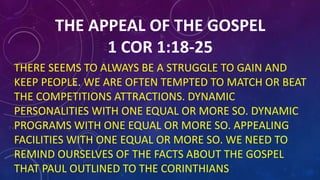 THE APPEAL OF THE GOSPEL
1 COR 1:18-25
THERE SEEMS TO ALWAYS BE A STRUGGLE TO GAIN AND
KEEP PEOPLE. WE ARE OFTEN TEMPTED TO MATCH OR BEAT
THE COMPETITIONS ATTRACTIONS. DYNAMIC
PERSONALITIES WITH ONE EQUAL OR MORE SO. DYNAMIC
PROGRAMS WITH ONE EQUAL OR MORE SO. APPEALING
FACILITIES WITH ONE EQUAL OR MORE SO. WE NEED TO
REMIND OURSELVES OF THE FACTS ABOUT THE GOSPEL
THAT PAUL OUTLINED TO THE CORINTHIANS
 
